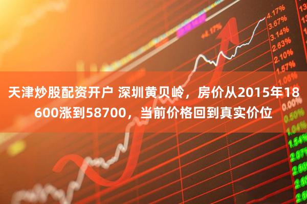 天津炒股配资开户 深圳黄贝岭，房价从2015年18600涨到58700，当前价格回到真实价位