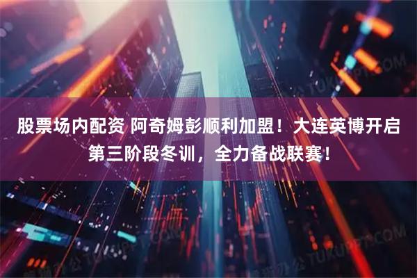 股票场内配资 阿奇姆彭顺利加盟！大连英博开启第三阶段冬训，全力备战联赛！