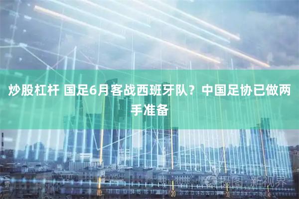 炒股杠杆 国足6月客战西班牙队？中国足协已做两手准备