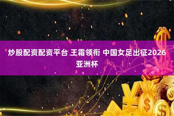 炒股配资配资平台 王霜领衔 中国女足出征2026亚洲杯