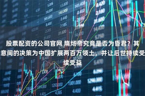 股票配资的公司官网 隋炀帝究竟是否为昏君？其无意间的决策为中国扩展两百万领土，并让后世持续受益