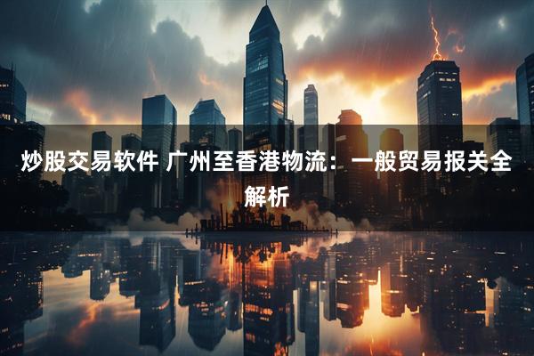 炒股交易软件 广州至香港物流：一般贸易报关全解析