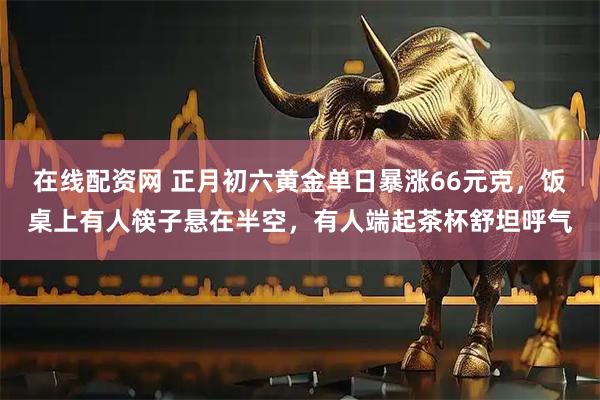 在线配资网 正月初六黄金单日暴涨66元克，饭桌上有人筷子悬在半空，有人端起茶杯舒坦呼气
