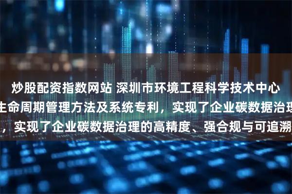 炒股配资指数网站 深圳市环境工程科学技术中心申请企业碳排放数据全生命周期管理方法及系统专利，实现了企业碳数据治理的高精度、强合规与可追溯性