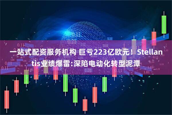 一站式配资服务机构 巨亏223亿欧元！Stellantis业绩爆雷:深陷电动化转型泥潭