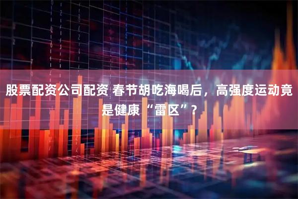 股票配资公司配资 春节胡吃海喝后，高强度运动竟是健康 “雷区”？