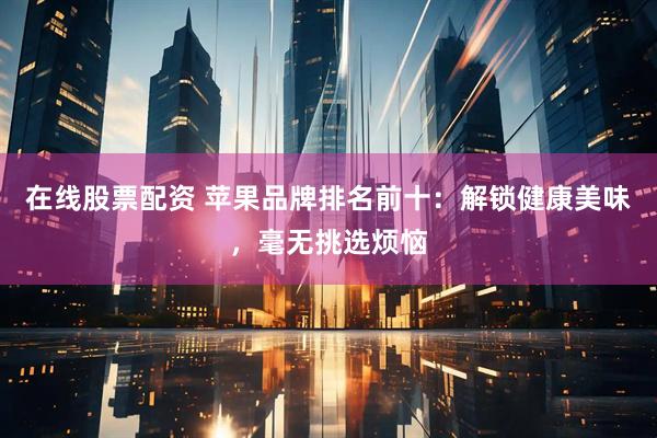 在线股票配资 苹果品牌排名前十：解锁健康美味，毫无挑选烦恼
