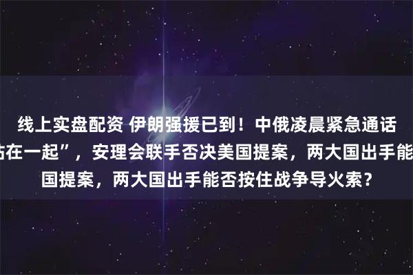 线上实盘配资 伊朗强援已到！中俄凌晨紧急通话！普京亲自承诺“站在一起”，安理会联手否决美国提案，两大国出手能否按住战争导火索？