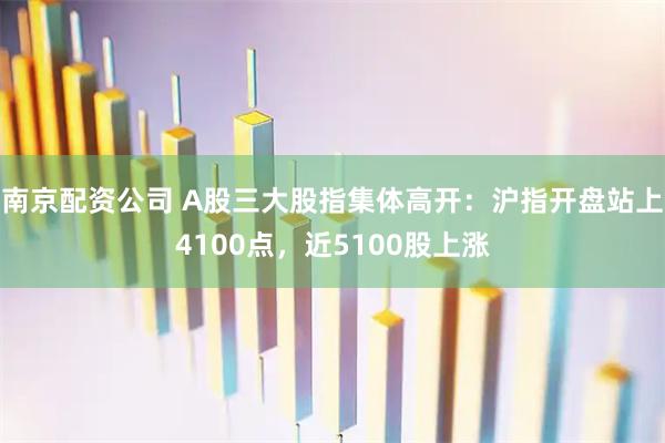 南京配资公司 A股三大股指集体高开：沪指开盘站上4100点，近5100股上涨