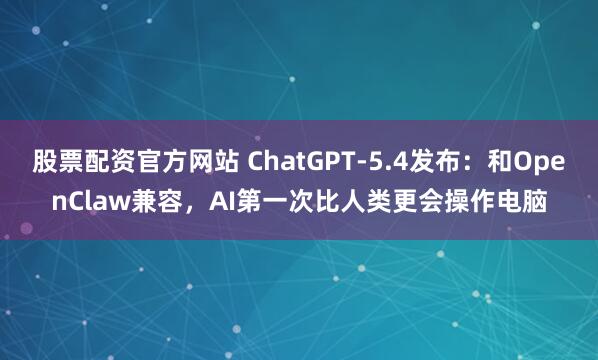 股票配资官方网站 ChatGPT-5.4发布：和OpenClaw兼容，AI第一次比人类更会操作电脑