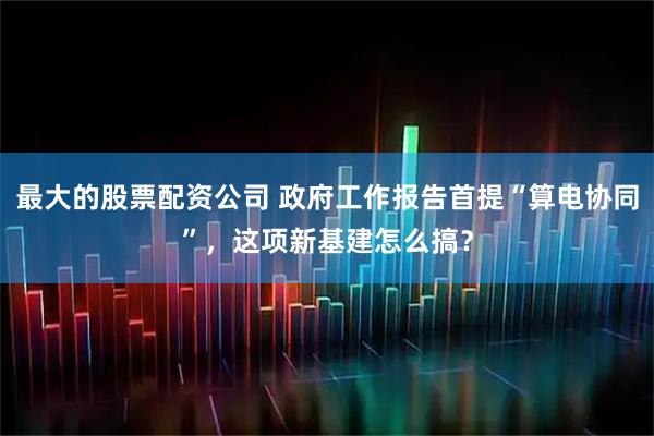 最大的股票配资公司 政府工作报告首提“算电协同”，这项新基建怎么搞？