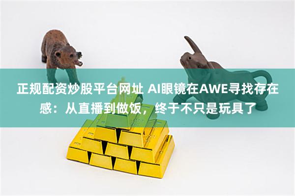 正规配资炒股平台网址 AI眼镜在AWE寻找存在感：从直播到做饭，终于不只是玩具了