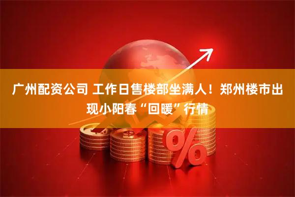 广州配资公司 工作日售楼部坐满人！郑州楼市出现小阳春“回暖”行情