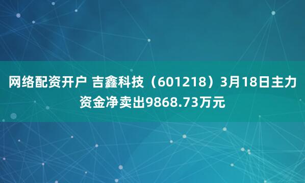 网络配资开户 吉鑫科技（601218）3月18日主力资金净卖出9868.73万元