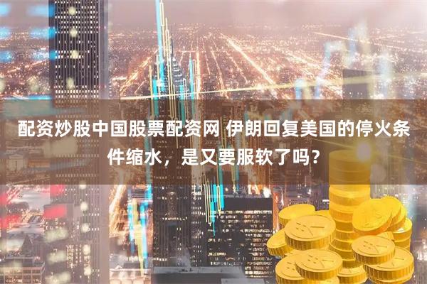 配资炒股中国股票配资网 伊朗回复美国的停火条件缩水，是又要服软了吗？