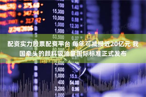 配资实力股票配资平台 每年可减损近20亿元 我国牵头的颜料吸油量国际标准正式发布