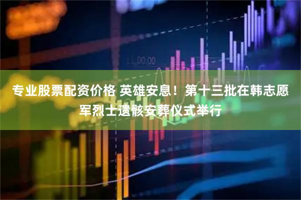 专业股票配资价格 英雄安息！第十三批在韩志愿军烈士遗骸安葬仪式举行