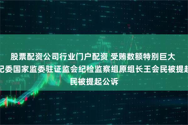股票配资公司行业门户配资 受贿数额特别巨大 中央纪委国家监委驻证监会纪检监察组原组长王会民被提起公诉