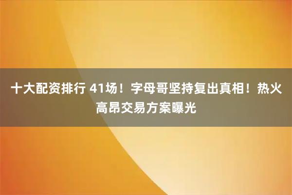 十大配资排行 41场！字母哥坚持复出真相！热火高昂交易方案曝光