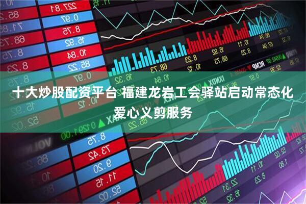 十大炒股配资平台 福建龙岩工会驿站启动常态化爱心义剪服务