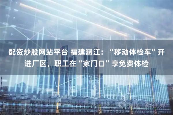 配资炒股网站平台 福建涵江：“移动体检车”开进厂区，职工在“家门口”享免费体检