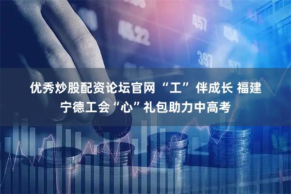优秀炒股配资论坛官网 “工” 伴成长 福建宁德工会“心”礼包助力中高考