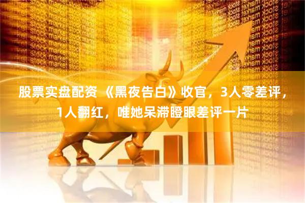股票实盘配资 《黑夜告白》收官，3人零差评，1人翻红，唯她呆滞瞪眼差评一片