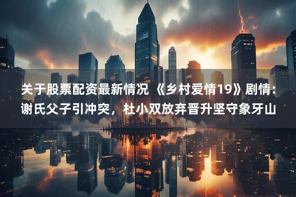 关于股票配资最新情况 《乡村爱情19》剧情：谢氏父子引冲突，杜小双放弃晋升坚守象牙山