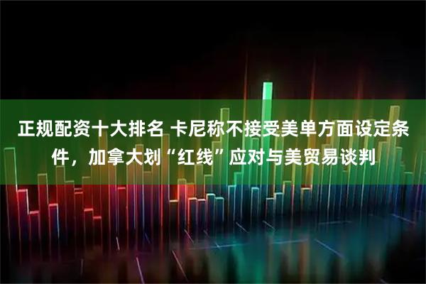 正规配资十大排名 卡尼称不接受美单方面设定条件，加拿大划“红线”应对与美贸易谈判