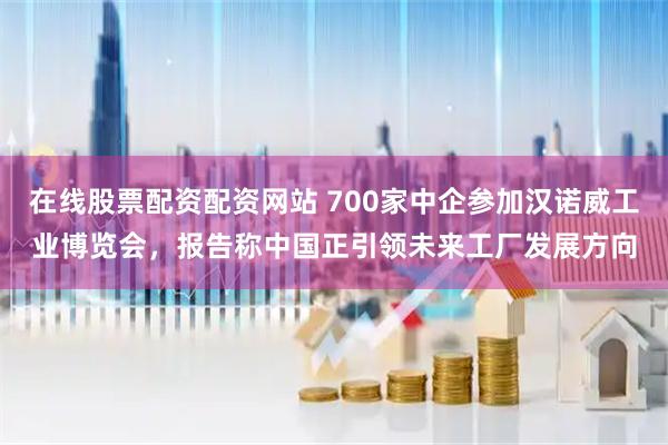 在线股票配资配资网站 700家中企参加汉诺威工业博览会，报告称中国正引领未来工厂发展方向