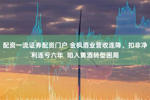 配资一流证券配资门户 金枫酒业营收连降、扣非净利连亏六年  陷入黄酒转型困局