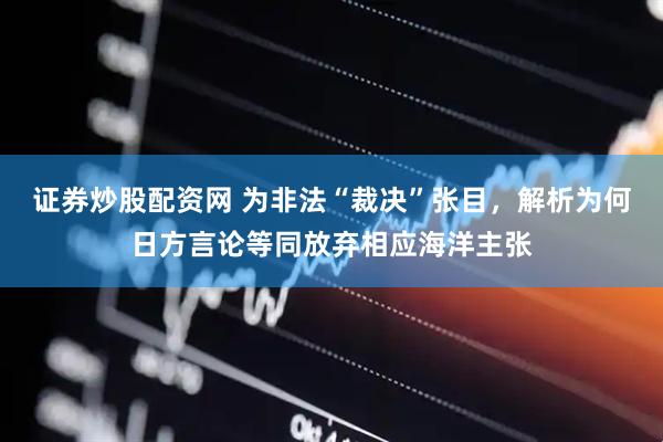 证券炒股配资网 为非法“裁决”张目，解析为何日方言论等同放弃相应海洋主张