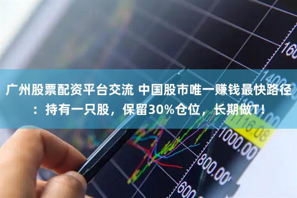 广州股票配资平台交流 中国股市唯一赚钱最快路径：持有一只股，保留30%仓位，长期做T！