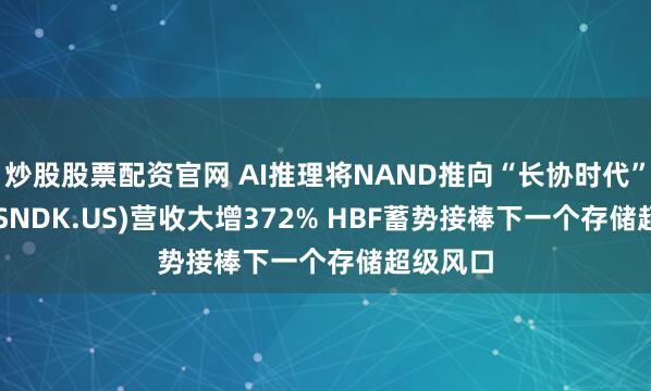 炒股股票配资官网 AI推理将NAND推向“长协时代”! 闪迪(SNDK.US)营收大增372% HBF蓄势接棒下一个存储超级风口