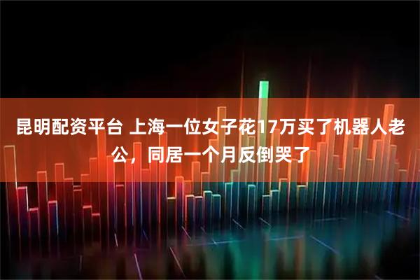 昆明配资平台 上海一位女子花17万买了机器人老公，同居一个月反倒哭了