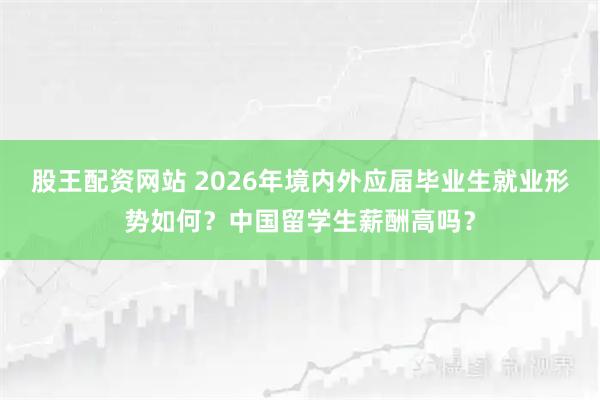 股王配资网站 2026年境内外应届毕业生就业形势如何？中国留学生薪酬高吗？